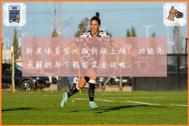 新浪体育官方版新版上线：功能亮点解析与下载安装全攻略