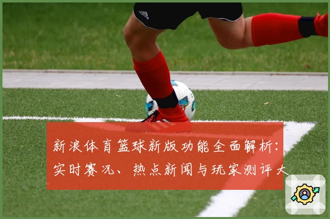 新浪体育篮球新版功能全面解析：实时赛况、热点新闻与玩家测评大汇总