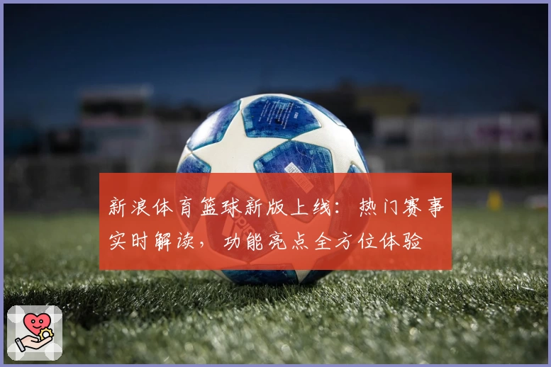 新浪体育篮球新版上线：热门赛事实时解读，功能亮点全方位体验
