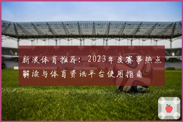 新浪体育推荐：2023年度赛事热点解读与体育资讯平台使用指南