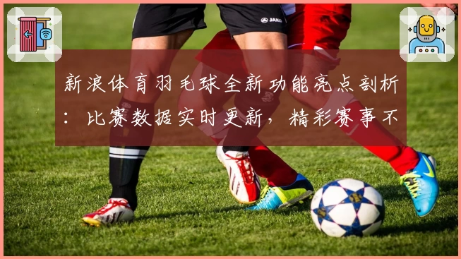 新浪体育羽毛球全新功能亮点剖析：比赛数据实时更新，精彩赛事不错过