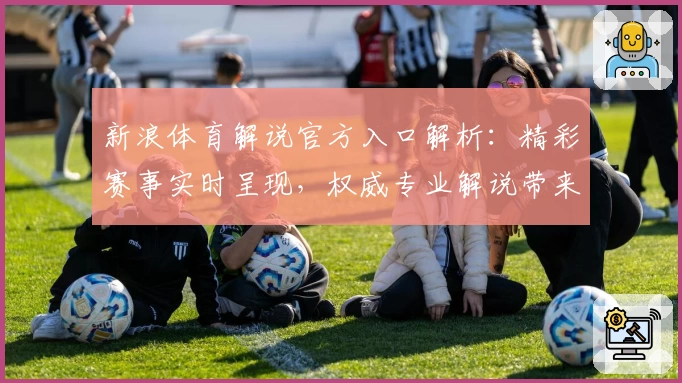 新浪体育解说官方入口解析：精彩赛事实时呈现，权威专业解说带来沉浸式观赛体验