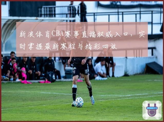 新浪体育CBA赛事直播权威入口，实时掌握最新赛程与精彩回放