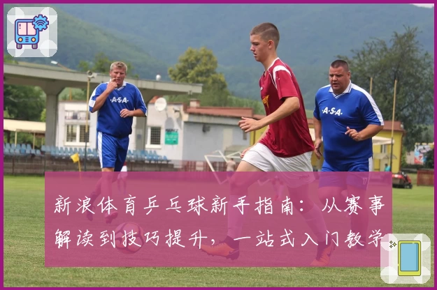 新浪体育乒乓球新手指南：从赛事解读到技巧提升，一站式入门教学