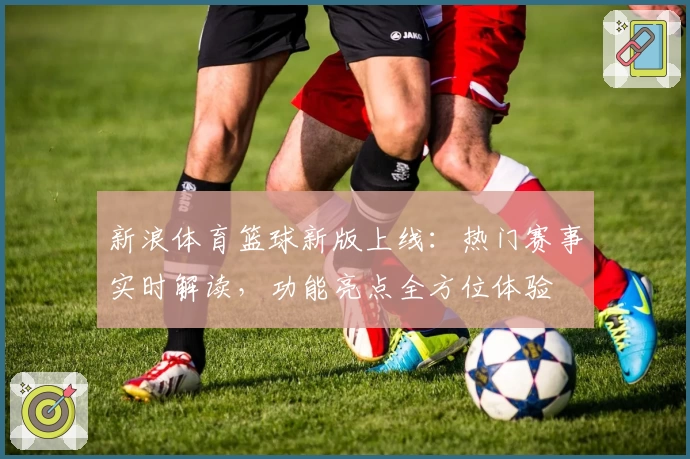 新浪体育篮球新版上线：热门赛事实时解读，功能亮点全方位体验