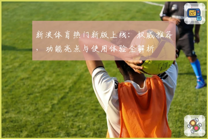 新浪体育热门新版上线:权威推荐,功能亮点与使用体验全解析