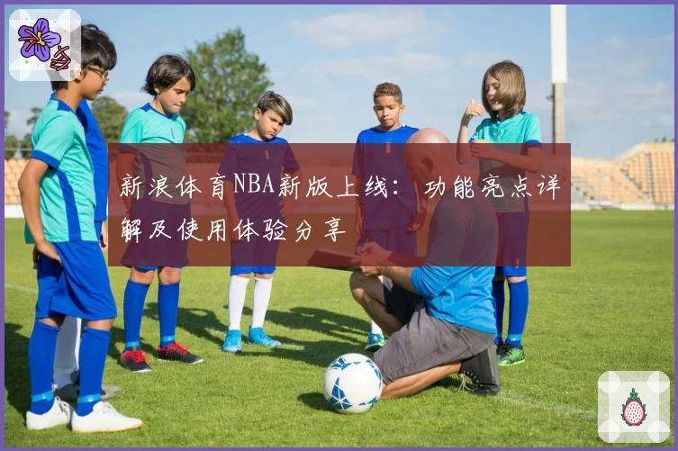 新浪体育NBA新版上线：功能亮点详解及使用体验分享