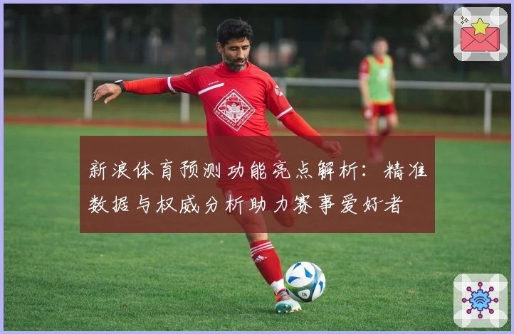新浪体育预测功能亮点解析：精准数据与权威分析助力赛事爱好者