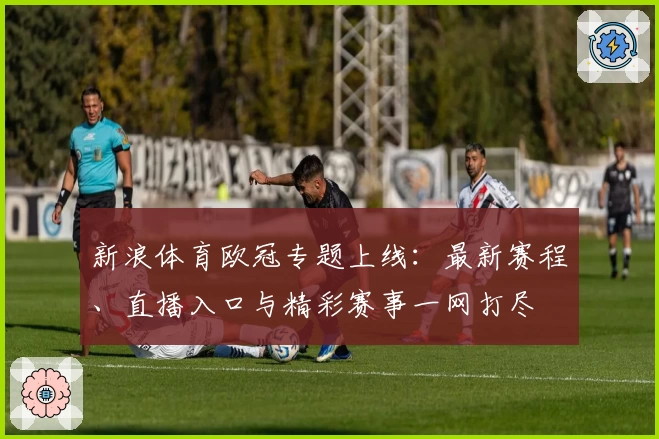 新浪体育欧冠专题上线：最新赛程、直播入口与精彩赛事一网打尽