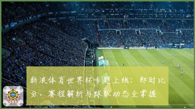 新浪体育世界杯专题上线：即时比分、赛程解析与球队动态全掌握