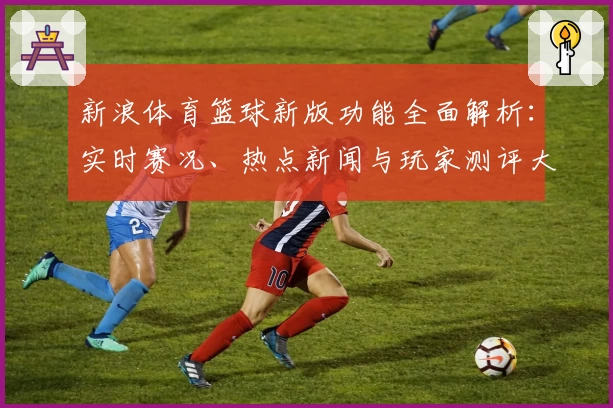 新浪体育篮球新版功能全面解析：实时赛况、热点新闻与玩家测评大汇总